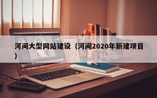 清镇河间大型网站建设（河间2020年新建项目）