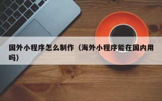 清镇国外小程序怎么制作（海外小程序能在国内用吗）