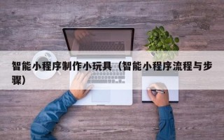 清镇智能小程序制作小玩具（智能小程序流程与步骤）
