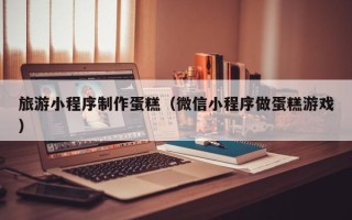 清镇旅游小程序制作蛋糕（微信小程序做蛋糕游戏）