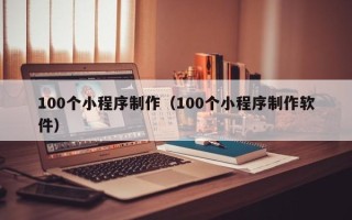 清镇100个小程序制作（100个小程序制作软件）